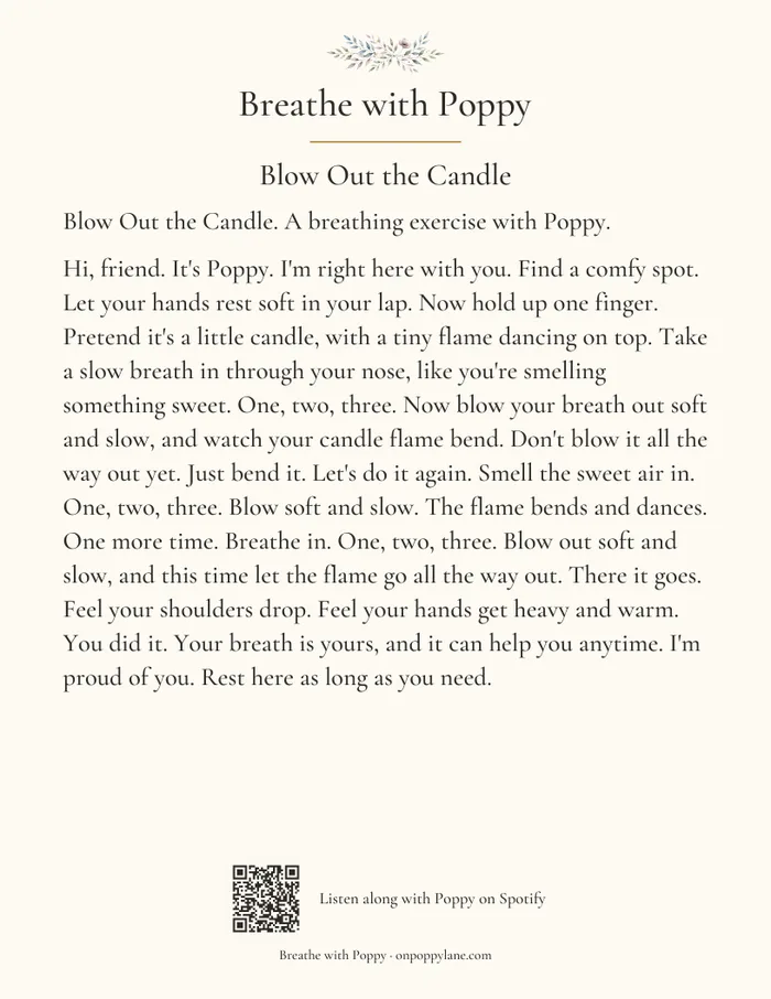 The Blow Out the Candle transcript card, in large serif type. Its words read: Breathe with Poppy. Blow Out the Candle. Blow Out the Candle. A breathing exercise with Poppy. Hi, friend. It's Poppy. I'm right here with you. Find a comfy spot. Let your hands rest soft in your lap. Now hold up one finger. Pretend it's a little candle, with a tiny flame dancing on top. Take a slow breath in through your nose, like you're smelling something sweet. One, two, three. Now blow your breath out soft and slow, and watch your candle flame bend. Don't blow it all the way out yet. Just bend it. Let's do it again. Smell the sweet air in. One, two, three. Blow soft and slow. The flame bends and dances. One more time. Breathe in. One, two, three. Blow out soft and slow, and this time let the flame go all the way out. There it goes. Feel your shoulders drop. Feel your hands get heavy and warm. You did it. Your breath is yours, and it can help you anytime. I'm proud of you. Rest here as long as you need. At the foot, a small code for listening along and the words Listen along with Poppy on Spotify and Breathe with Poppy, onpoppylane.com